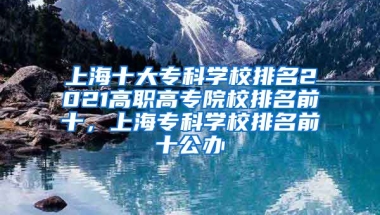 上海十大专科学校排名2021高职高专院校排名前十，上海专科学校排名前十公办