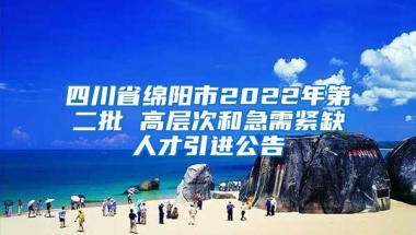 四川省绵阳市2022年第二批 高层次和急需紧缺人才引进公告