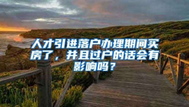 人才引进落户办理期间买房了，并且过户的话会有影响吗？