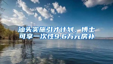 汕头实施引才计划，博士可享一次性9.6万元房补