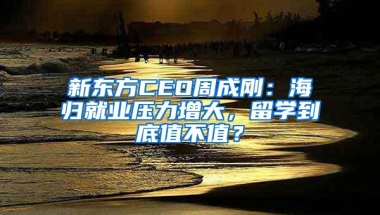 新东方CEO周成刚：海归就业压力增大，留学到底值不值？