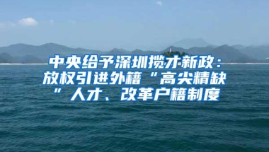 中央给予深圳揽才新政：放权引进外籍“高尖精缺”人才、改革户籍制度