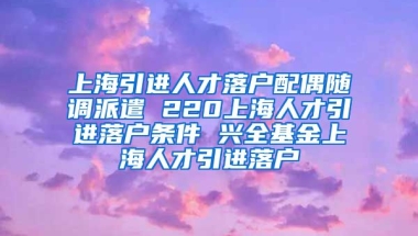 上海引进人才落户配偶随调派遣 220上海人才引进落户条件 兴全基金上海人才引进落户