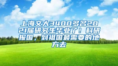 上海交大3400多名2021届研究生毕业了！科研报国，到祖国最需要的地方去