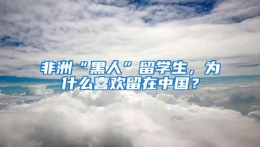 非洲“黑人”留学生，为什么喜欢留在中国？