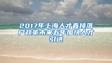 2017年上海人才直接落户政策未来五年加快人才引进