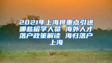 2021年上海将重点引进哪些留学人员 海外人才落户政策解读 海归落户上海