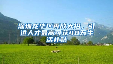 深圳龙华区再放大招，引进人才最高可获48万生活补贴