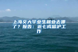 上海交大毕业生就业去哪了？报告：近七成留沪工作