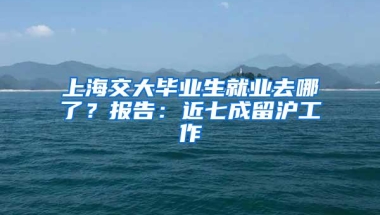 上海交大毕业生就业去哪了？报告：近七成留沪工作