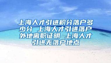 上海人才引进积分落户多少分 上海人才引进落户外地离职证明 上海人才引进无落户地点