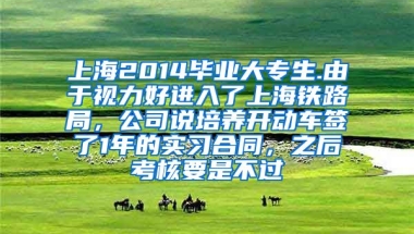 上海2014毕业大专生.由于视力好进入了上海铁路局，公司说培养开动车签了1年的实习合同，之后考核要是不过