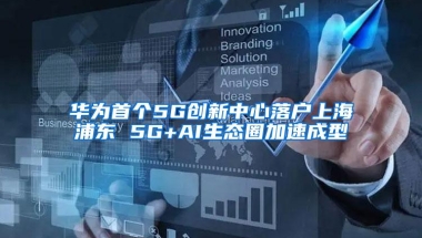 华为首个5G创新中心落户上海浦东 5G+AI生态圈加速成型