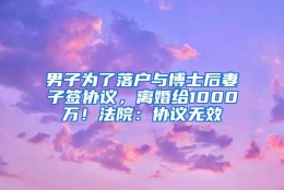 男子为了落户与博士后妻子签协议，离婚给1000万！法院：协议无效