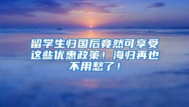 留学生归国后竟然可享受这些优惠政策！海归再也不用愁了！