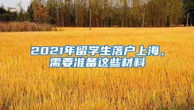 2021年留学生落户上海，需要准备这些材料