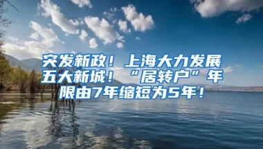 突发新政！上海大力发展五大新城！“居转户”年限由7年缩短为5年！