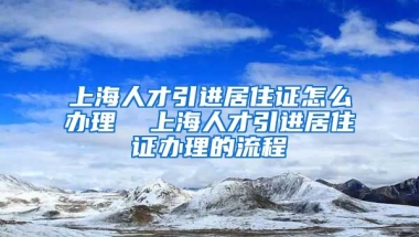 上海人才引进居住证怎么办理  上海人才引进居住证办理的流程