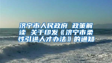 济宁市人民政府 政策解读 关于印发《济宁市柔性引进人才办法》的通知