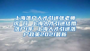 上海落户人才引进张老师虎 符 上海人才引进结婚落户1年 上海人才引进落户政策2021最新