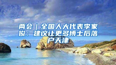 两会｜全国人大代表李家俊：建议让更多博士后落户天津