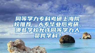 同等学力专科考研上海院校推荐，大专毕业后考研，哪些学校允许同等学力人员跨学科？