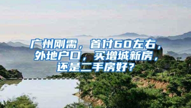 广州刚需，首付60左右，外地户口，买增城新房，还是二手房好？