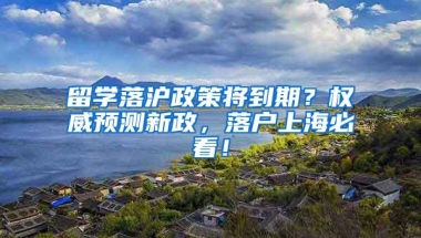 留学落沪政策将到期？权威预测新政，落户上海必看！