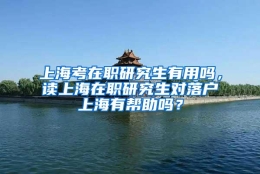 上海考在职研究生有用吗，读上海在职研究生对落户上海有帮助吗？