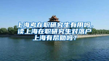 上海考在职研究生有用吗，读上海在职研究生对落户上海有帮助吗？