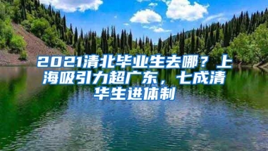 2021清北毕业生去哪？上海吸引力超广东，七成清华生进体制