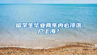 留学生毕业两年内必须落户上海？