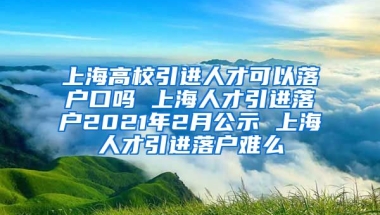 上海高校引进人才可以落户口吗 上海人才引进落户2021年2月公示 上海人才引进落户难么