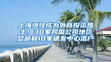 上海继续成为外商投资热土！30家跨国公司地区总部和10家研发中心落户