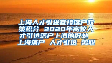 上海人才引进直接落户政策积分 2020年高校人才引进落户上海的好处 上海落户 人才引进 离职