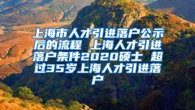 上海市人才引进落户公示后的流程 上海人才引进落户条件2020硕士 超过35岁上海人才引进落户