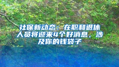 社保新动态：在职和退休人员将迎来4个好消息，涉及你的钱袋子