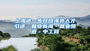 上海进一步开放海外人才引进－就业新闻－就业频道－中工网