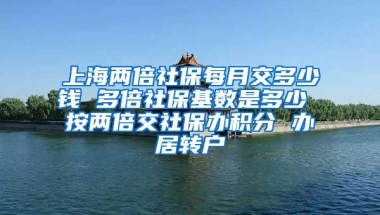 上海两倍社保每月交多少钱 多倍社保基数是多少 按两倍交社保办积分 办居转户