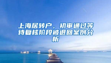 上海居转户，初审通过等待复核阶段被退回案例分析