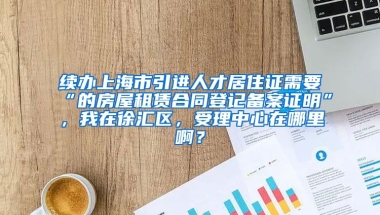 续办上海市引进人才居住证需要“的房屋租赁合同登记备案证明”，我在徐汇区，受理中心在哪里啊？