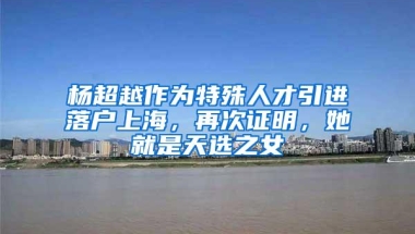 杨超越作为特殊人才引进落户上海，再次证明，她就是天选之女