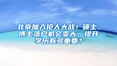 北京加入抢人大战！硕士、博士落户机会变大，提升学历有多重要？