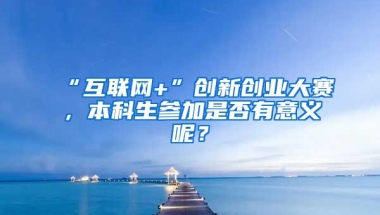 “互联网+”创新创业大赛，本科生参加是否有意义呢？