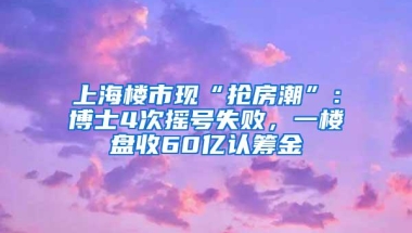 上海楼市现“抢房潮”：博士4次摇号失败，一楼盘收60亿认筹金