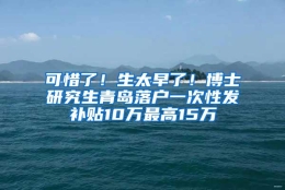 可惜了！生太早了！博士研究生青岛落户一次性发补贴10万最高15万