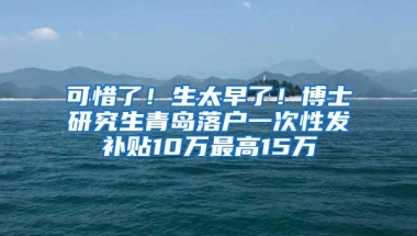 可惜了！生太早了！博士研究生青岛落户一次性发补贴10万最高15万