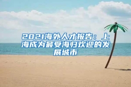 2021海外人才报告：上海成为最受海归欢迎的发展城市