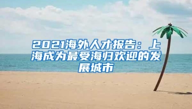 2021海外人才报告：上海成为最受海归欢迎的发展城市