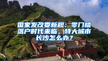 国家发改委新规：零门槛落户时代来临，特大城市长沙怎么办？